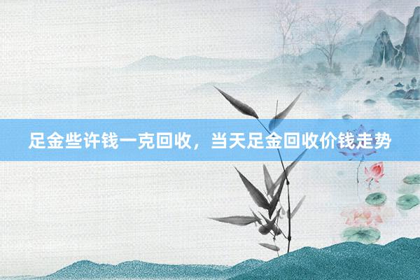 足金些许钱一克回收，当天足金回收价钱走势